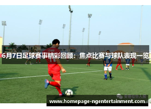 6月7日足球赛事精彩回顾：焦点比赛与球队表现一览