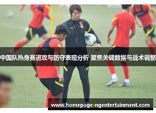 中国队热身赛进攻与防守表现分析 聚焦关键数据与战术调整