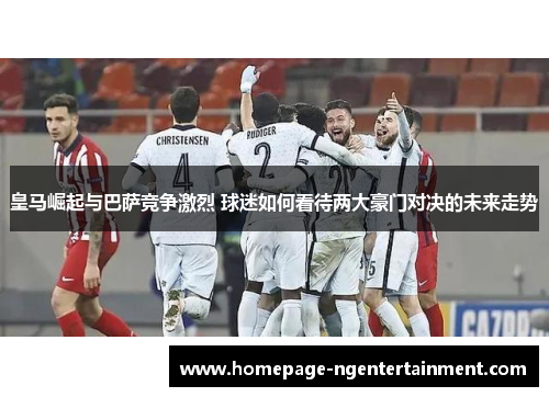 皇马崛起与巴萨竞争激烈 球迷如何看待两大豪门对决的未来走势