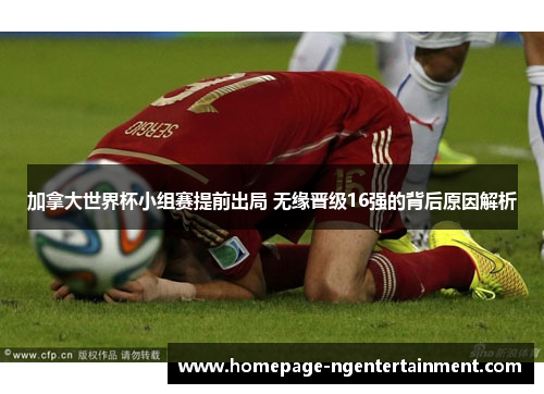 加拿大世界杯小组赛提前出局 无缘晋级16强的背后原因解析