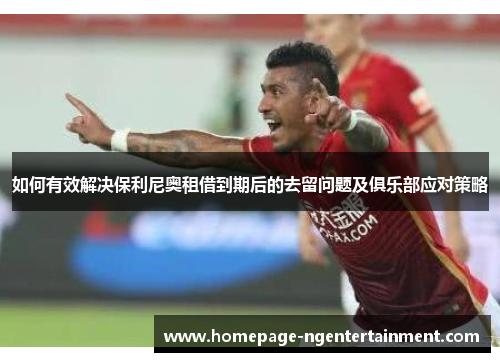 如何有效解决保利尼奥租借到期后的去留问题及俱乐部应对策略