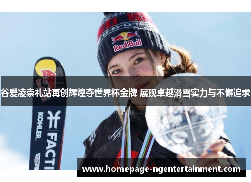 谷爱凌崇礼站再创辉煌夺世界杯金牌 展现卓越滑雪实力与不懈追求