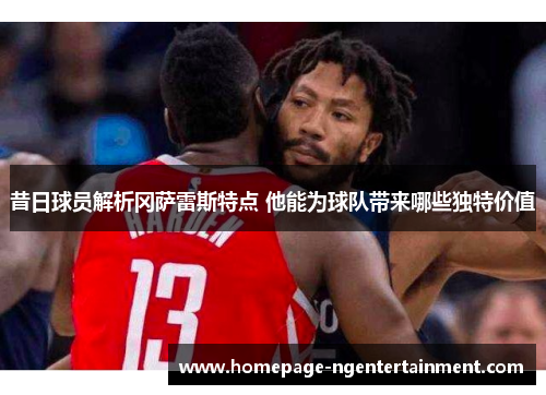 昔日球员解析冈萨雷斯特点 他能为球队带来哪些独特价值