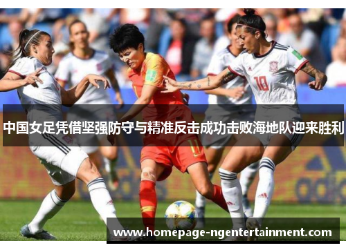 中国女足凭借坚强防守与精准反击成功击败海地队迎来胜利