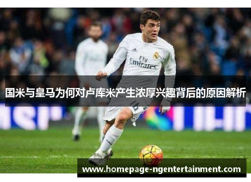 国米与皇马为何对卢库米产生浓厚兴趣背后的原因解析