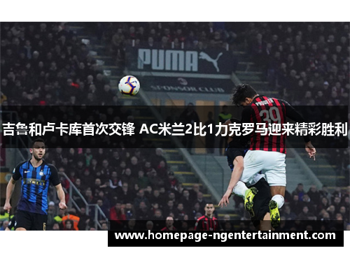 吉鲁和卢卡库首次交锋 AC米兰2比1力克罗马迎来精彩胜利