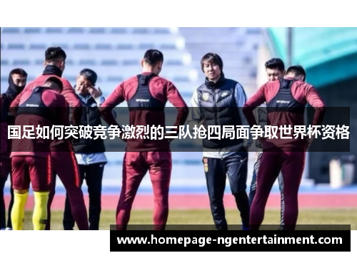 国足如何突破竞争激烈的三队抢四局面争取世界杯资格