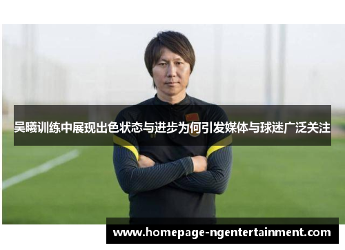 吴曦训练中展现出色状态与进步为何引发媒体与球迷广泛关注
