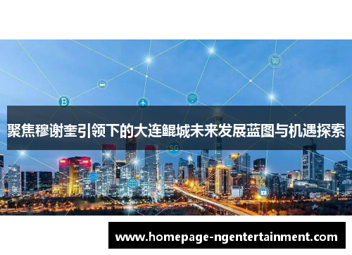 聚焦穆谢奎引领下的大连鲲城未来发展蓝图与机遇探索