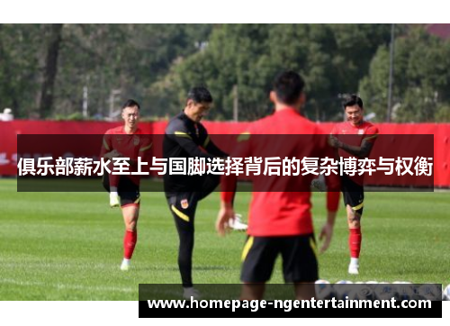 俱乐部薪水至上与国脚选择背后的复杂博弈与权衡