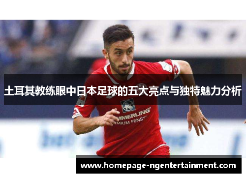 土耳其教练眼中日本足球的五大亮点与独特魅力分析