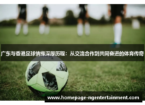 广东与香港足球情缘深厚历程：从交流合作到共同奋进的体育传奇
