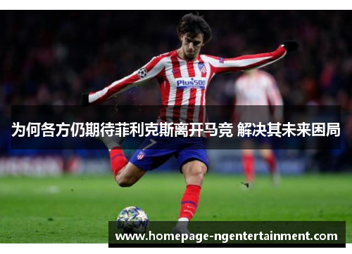 为何各方仍期待菲利克斯离开马竞 解决其未来困局