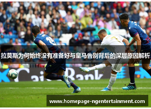 拉莫斯为何始终没有准备好与皇马告别背后的深层原因解析