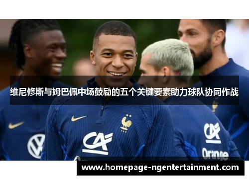 维尼修斯与姆巴佩中场鼓励的五个关键要素助力球队协同作战