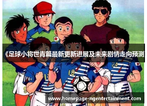 《足球小将世青篇最新更新进展及未来剧情走向预测》