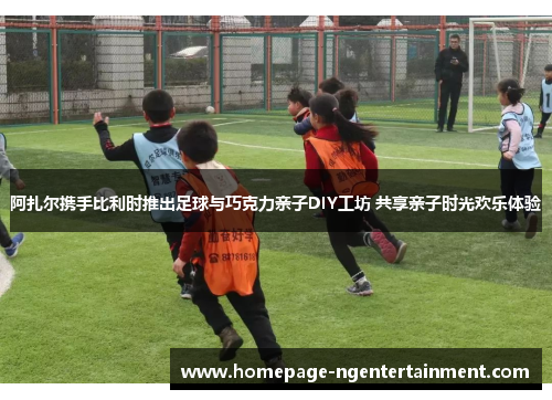 阿扎尔携手比利时推出足球与巧克力亲子DIY工坊 共享亲子时光欢乐体验