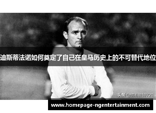 迪斯蒂法诺如何奠定了自己在皇马历史上的不可替代地位