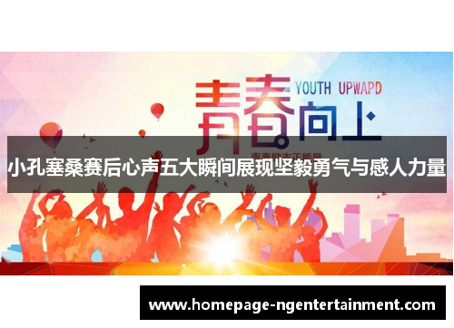小孔塞桑赛后心声五大瞬间展现坚毅勇气与感人力量