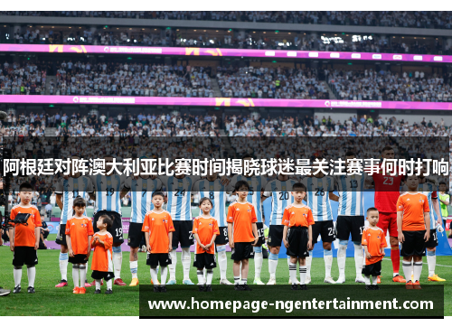 阿根廷对阵澳大利亚比赛时间揭晓球迷最关注赛事何时打响