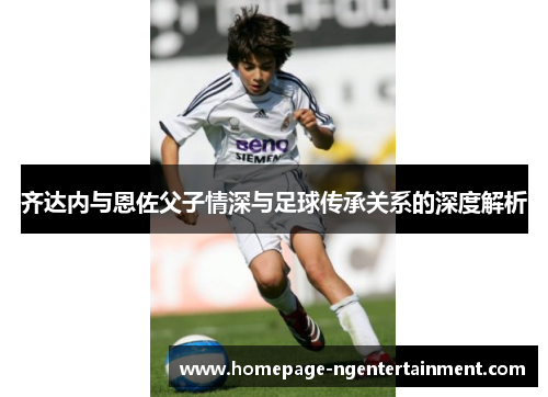 齐达内与恩佐父子情深与足球传承关系的深度解析