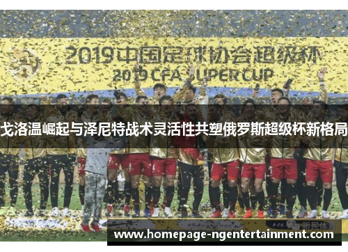 戈洛温崛起与泽尼特战术灵活性共塑俄罗斯超级杯新格局 戈洛温崛起与泽尼特战术灵活性共塑俄罗斯超级杯新格局