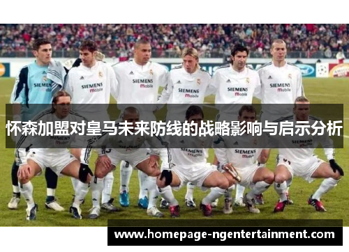 怀森加盟对皇马未来防线的战略影响与启示分析 怀森加盟对皇马未来防线的战略影响与启示分析
