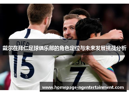 戴尔在拜仁足球俱乐部的角色定位与未来发展挑战分析 戴尔在拜仁足球俱乐部的角色定位与未来发展挑战分析