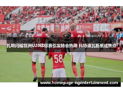 扎哈闪耀非洲U20锦标赛引发转会热潮 科特迪瓦新星成焦点 扎哈闪耀非洲U20锦标赛引发转会热潮 科特迪瓦新星成焦点