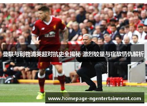 曼联与利物浦英超对抗史全揭秘 激烈较量与宿敌情仇解析 曼联与利物浦英超对抗史全揭秘 激烈较量与宿敌情仇解析