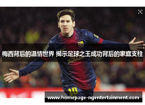 梅西背后的温情世界 揭示足球之王成功背后的家庭支柱 梅西背后的温情世界 揭示足球之王成功背后的家庭支柱