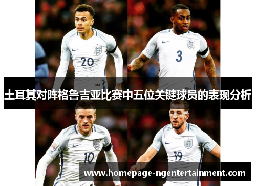 土耳其对阵格鲁吉亚比赛中五位关键球员的表现分析 土耳其对阵格鲁吉亚比赛中五位关键球员的表现分析
