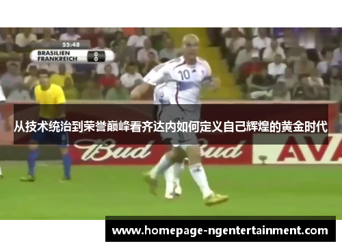 从技术统治到荣誉巅峰看齐达内如何定义自己辉煌的黄金时代 从技术统治到荣誉巅峰看齐达内如何定义自己辉煌的黄金时代