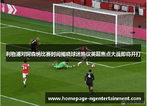 利物浦对阿森纳比赛时间揭晓球迷热议英超焦点大战即将开打 利物浦对阿森纳比赛时间揭晓球迷热议英超焦点大战即将开打