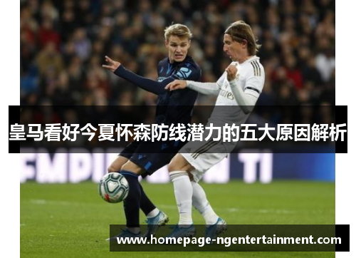 皇马看好今夏怀森防线潜力的五大原因解析 皇马看好今夏怀森防线潜力的五大原因解析