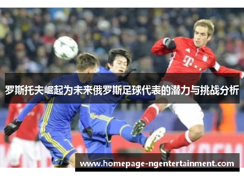 罗斯托夫崛起为未来俄罗斯足球代表的潜力与挑战分析 罗斯托夫崛起为未来俄罗斯足球代表的潜力与挑战分析