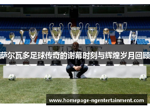 萨尔瓦多足球传奇的谢幕时刻与辉煌岁月回顾