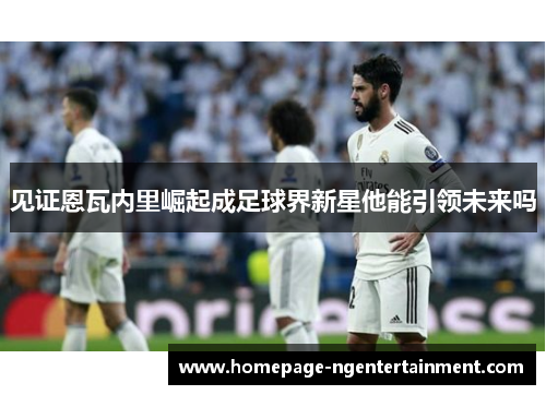 见证恩瓦内里崛起成足球界新星他能引领未来吗