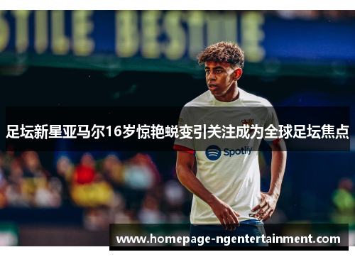 足坛新星亚马尔16岁惊艳蜕变引关注成为全球足坛焦点 足坛新星亚马尔16岁惊艳蜕变引关注成为全球足坛焦点