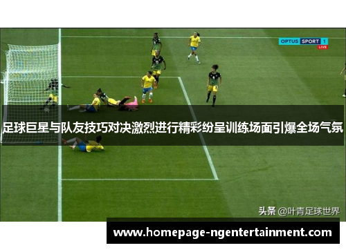 足球巨星与队友技巧对决激烈进行精彩纷呈训练场面引爆全场气氛 足球巨星与队友技巧对决激烈进行精彩纷呈训练场面引爆全场气氛