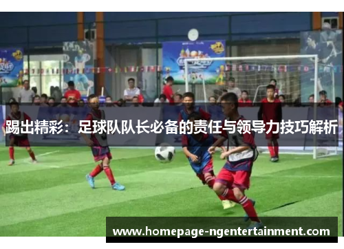 踢出精彩:足球队队长必备的责任与领导力技巧解析 踢出精彩:足球队队长必备的责任与领导力技巧解析