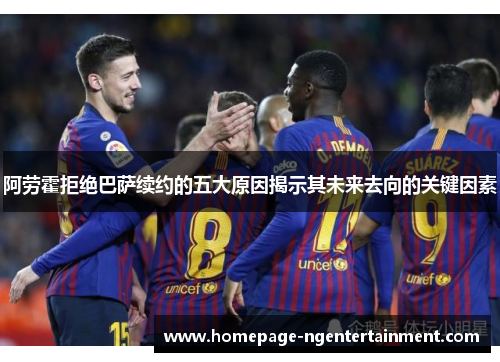 阿劳霍拒绝巴萨续约的五大原因揭示其未来去向的关键因素