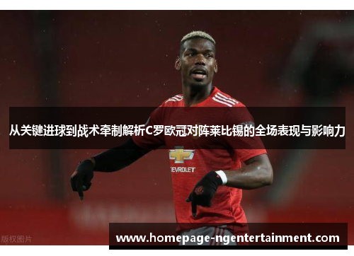 从关键进球到战术牵制解析C罗欧冠对阵莱比锡的全场表现与影响力