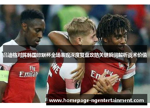 吕迪格对阵韩国欧联杯全场表现深度复盘攻防关键瞬间解析战术价值