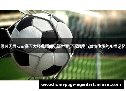 绿茵无界友谊赛五大经典瞬间见证世界足球温度与激情传承的永恒记忆