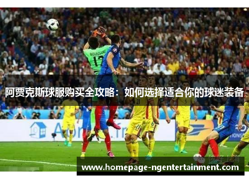 阿贾克斯球服购买全攻略:如何选择适合你的球迷装备 阿贾克斯球服购买全攻略:如何选择适合你的球迷装备