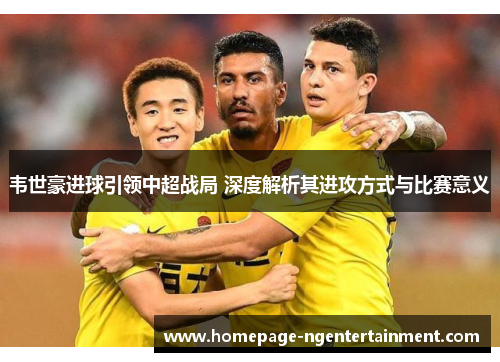 韦世豪进球引领中超战局 深度解析其进攻方式与比赛意义