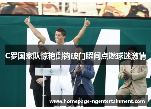 C罗国家队惊艳倒钩破门瞬间点燃球迷激情