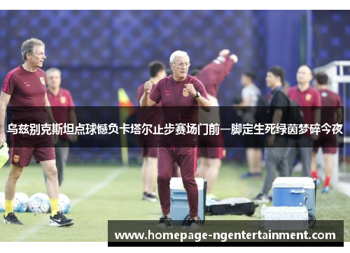 乌兹别克斯坦点球憾负卡塔尔止步赛场门前一脚定生死绿茵梦碎今夜