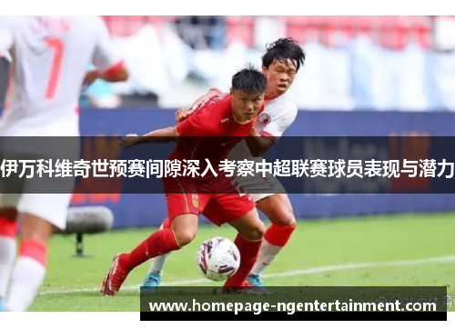 伊万科维奇世预赛间隙深入考察中超联赛球员表现与潜力